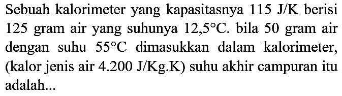 Sebuah kalorimeter yang kapasitasnya  115 J / K  berisi 125 gram air yang suhunya  12,5 C . bila 50 gram air dengan suhu  55 C  dimasukkan dalam kalorimeter, (kalor jenis air 4.200 J/Kg.K) suhu akhir campuran itu adalah...