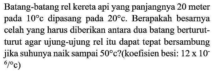 Batang-batang rel kereta api yang panjangnya 20 meter pada  10 c  dipasang pada  20 c . Berapakah besarnya celah yang harus diberikan antara dua batang berturutturut agar ujung-ujung rel itu dapat tepat bersambung jika suhunya naik sampai  50  c?(koefisien besi:  12 x 10^(-)   .{ )^(6) /{ ) c)