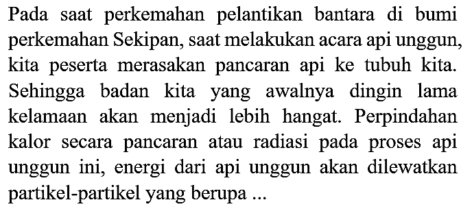 Pada saat perkemahan pelantikan bantara di bumi perkemahan Sekipan, saat melakukan acara api unggun, kita peserta merasakan pancaran api ke tubuh kita. Sehingga badan kita yang awalnya dingin lama kelamaan akan menjadi lebih hangat. Perpindahan kalor secara pancaran atau radiasi pada proses api unggun ini, energi dari api unggun akan dilewatkan partikel-partikel yang berupa ...