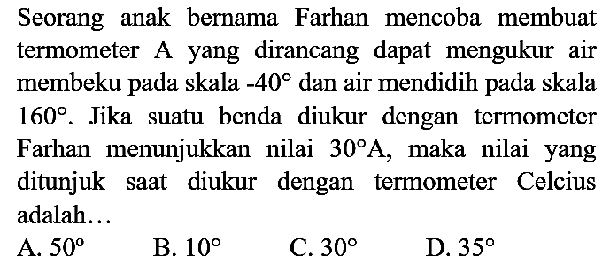 Seorang anak bernama Farhan mencoba membuat termometer A yang dirancang dapat mengukur air membeku pada skala  -40  dan air mendidih pada skala  160 . Jika suatu benda diukur dengan termometer Farhan menunjukkan nilai  30 A , maka nilai yang ditunjuk saat diukur dengan termometer Celcius adalah...