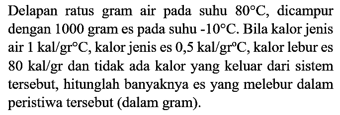 Delapan ratus gram air pada suhu  80 C , dicampur dengan 1000 gram es pada suhu  -10 C . Bila kalor jenis  80 kal / gr  dan tidak ada kalor yang keluar dari sistem tersebut, hitunglah banyaknya es yang melebur dalam peristiwa tersebut (dalam gram).