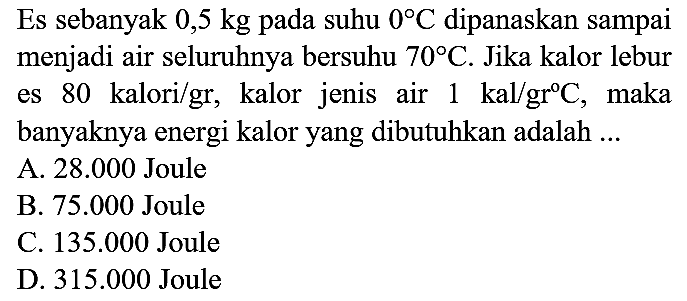 Es sebanyak  0,5 kg  pada suhu  0 C  dipanaskan sampai menjadi air seluruhnya bersuhu  70 C . Jika kalor lebur es 80 kalori/gr, kalor jenis air  1 kal / gr C , maka banyaknya energi kalor yang dibutuhkan adalah ...