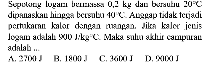 Sepotong logam bermassa  0,2 kg  dan bersuhu  20 C  dipanaskan hingga bersuhu  40 C . Anggap tidak terjadi pertukaran kalor dengan ruangan. Jika kalor jenis logam adalah  900 J / kg C . Maka suhu akhir campuran adalah  ...