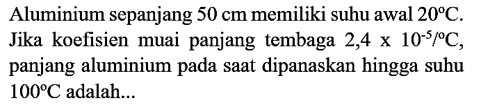 Aluminium sepanjang  50 cm  memiliki suhu awal  20 C . Jika koefisien muai panjang tembaga  2,4 x 10^(-5) /{ ) C , panjang aluminium pada saat dipanaskan hingga suhu  100 C  adalah...