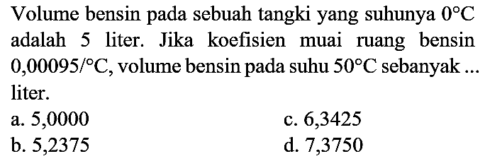 Volume bensin pada sebuah tangki yang suhunya  0 C  adalah 5 liter. Jika koefisien muai ruang bensin  0,00095 /{ ) C , volume bensin pada suhu  50 C  sebanyak ... liter.