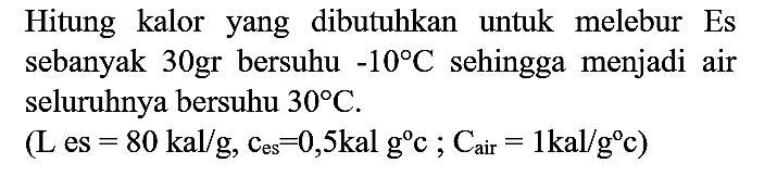 Hitung kalor yang dibutuhkan untuk melebur Es sebanyak 30 gr bersuhu  -10 C  sehingga menjadi air seluruhnya bersuhu  30 C .
 (L es=80 kal / g, C es=0,5 kal g{ ) c ; C air=1 kal / g c) 