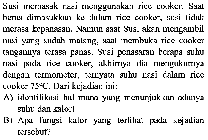 Susi memasak nasi menggunakan rice cooker. Saat beras dimasukkan ke dalam rice cooker, susi tidak merasa kepanasan. Namun saat Susi akan mengambil nasi yang sudah matang, saat membuka rice cooker tangannya terasa panas. Susi penasaran berapa suhu nasi pada rice cooker, akhirnya dia mengukurnya dengan termometer, ternyata suhu nasi dalam rice cooker  75 C . Dari kejadian ini:
A) identifikasi hal mana yang menunjukkan adanya suhu dan kalor!
B) Apa fungsi kalor yang terlihat pada kejadian tersebut?