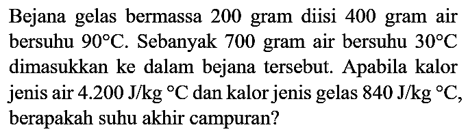 Bejana gelas bermassa 200 gram diisi 400 gram air bersuhu 90 C. Sebanyak 700 gram air bersuhu 30 C dimasukkan ke dalam bejana tersebut. Apabila kalor jenis air 4.200 J/kgC dan kalor jenis gelas  840 J/kgC, berapakah suhu akhir campuran?