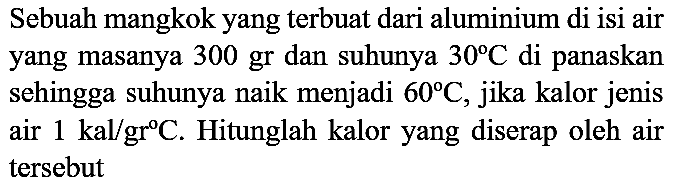 Sebuah mangkok yang terbuat dari aluminium di isi air yang masanya 300 gr dan suhunya  30 C  di panaskan sehingga suhunya naik menjadi  60 C , jika kalor jenis air  1 kal / gr C . Hitunglah kalor yang diserap oleh air tersebut