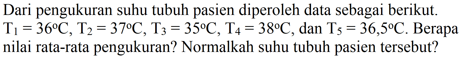 Dari pengukuran suhu tubuh pasien diperoleh data sebagai berikut. T1 = 36 C, T2 = 37 C, T3 = 35 C, T4 = 38 C, dan T5 = 36,5 C. Berapa nilai rata-rata pengukuran? Normalkah suhu tubuh pasien tersebut?