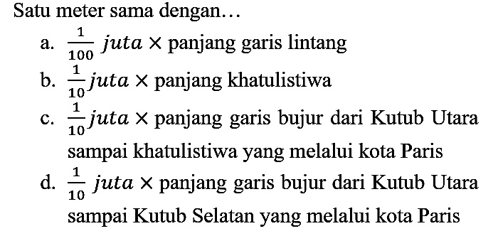 Satu meter sama dengan...
a. 1/100 juta x panjang garis lintang
b. 1/10 juta x panjang khatulistiwa
c. 1/10 juta x panjang garis bujur dari Kutub Utara sampai khatulistiwa yang melalui kota Paris
d. 1/10 juta x panjang garis bujur dari Kutub Utara sampai Kutub Selatan yang melalui kota Paris