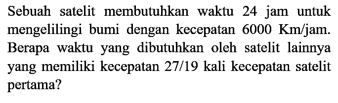 Sebuah satelit membutuhkan waktu 24 jam untuk mengelilingi bumi dengan kecepatan  6000 Km / jam . Berapa waktu yang dibutuhkan oleh satelit lainnya yang memiliki kecepatan 27/19 kali kecepatan satelit pertama?