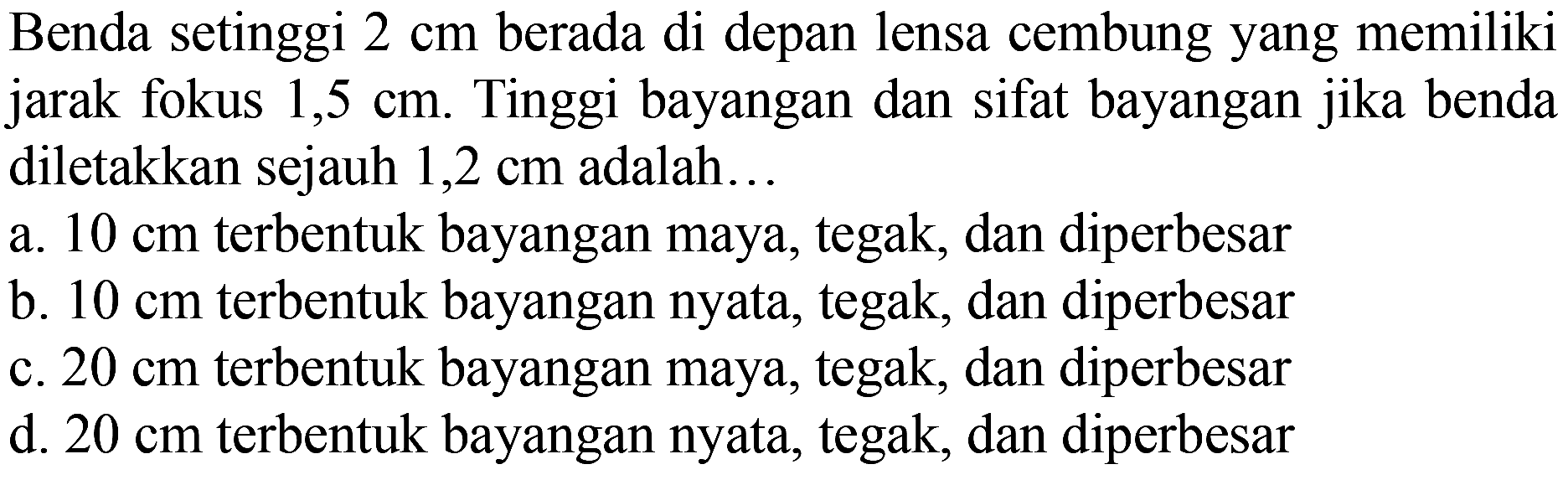 Benda setinggi  2 cm  berada di depan lensa cembung yang memiliki jarak fokus  1,5 cm . Tinggi bayangan dan sifat bayangan jika benda diletakkan sejauh  1,2 cm  adalah...
a.  10 cm  terbentuk bayangan maya, tegak, dan diperbesar
b.  10 cm  terbentuk bayangan nyata, tegak, dan diperbesar
c.  20 cm  terbentuk bayangan maya, tegak, dan diperbesar
d.  20 cm  terbentuk bayangan nyata, tegak, dan diperbesar