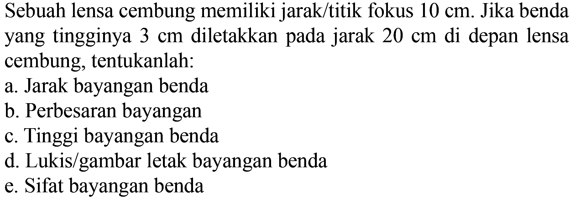 Sebuah lensa cembung memiliki jarak/titik fokus  10 cm . Jika benda yang tingginya  3 cm  diletakkan pada jarak  20 cm  di depan lensa cembung, tentukanlah:
a. Jarak bayangan benda
b. Perbesaran bayangan
c. Tinggi bayangan benda
d. Lukis/gambar letak bayangan benda
e. Sifat bayangan benda