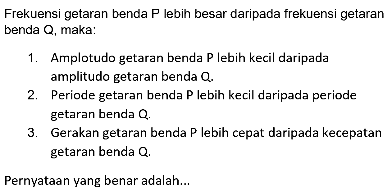 Frekuensi getaran benda P lebih besar daripada frekuensi getaran benda Q, maka:
1. Amplotudo getaran benda P lebih kecil daripada amplitudo getaran benda  Q .
2. Periode getaran benda P lebih kecil daripada periode getaran benda  Q .
3. Gerakan getaran benda P lebih cepat daripada kecepatan getaran benda  Q .
Pernyataan yang benar adalah...