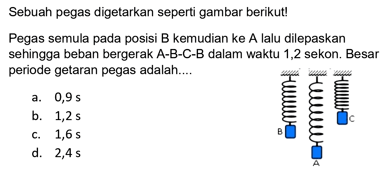 Sebuah pegas digetarkan seperti gambar berikut!
Pegas semula pada posisi B kemudian ke A lalu dilepaskan sehingga beban bergerak A-B-C-B dalam waktu 1,2 sekon. Besar periode getaran pegas adalah.... B A C
a.  0,9 s 
b.  1,2 s 
c.  1,6 s 
d. 2,4 s