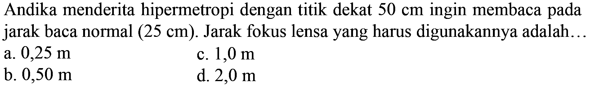 Andika menderita hipermetropi dengan titik dekat  50 cm  ingin membaca pada jarak baca normal  (25 cm) . Jarak fokus lensa yang harus digunakannya adalah..
a.  0,25 m 
c.  1,0 m 
b.  0,50 m 
d.  2,0 m 