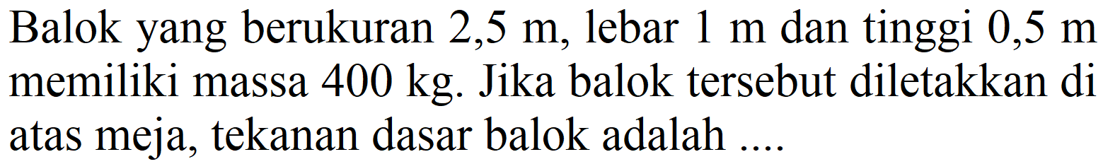 Balok yang berukuran  2,5 m , lebar  1 m  dan tinggi  0,5 m  memiliki massa  400 kg . Jika balok tersebut diletakkan di atas meja, tekanan dasar balok adalah ....