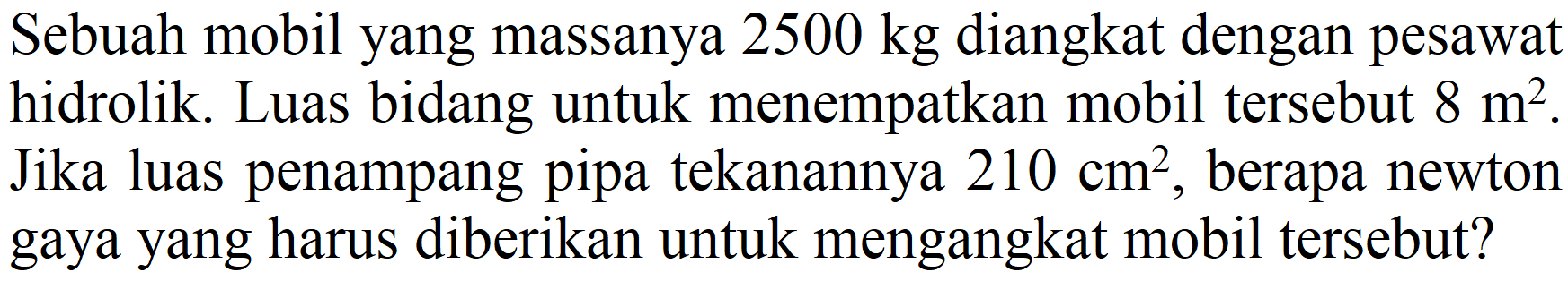 Sebuah mobil yang massanya  2500 kg  diangkat dengan pesawat hidrolik. Luas bidang untuk menempatkan mobil tersebut  8 m^(2) . Jika luas penampang pipa tekanannya  210 cm^(2) , berapa newton gaya yang harus diberikan untuk mengangkat mobil tersebut?