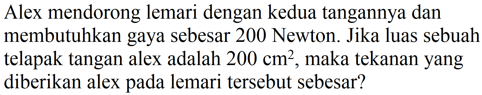 Alex mendorong lemari dengan kedua tangannya dan membutuhkan gaya sebesar 200 Newton. Jika luas sebuah telapak tangan alex adalah  200 cm^(2) , maka tekanan yang diberikan alex pada lemari tersebut sebesar?