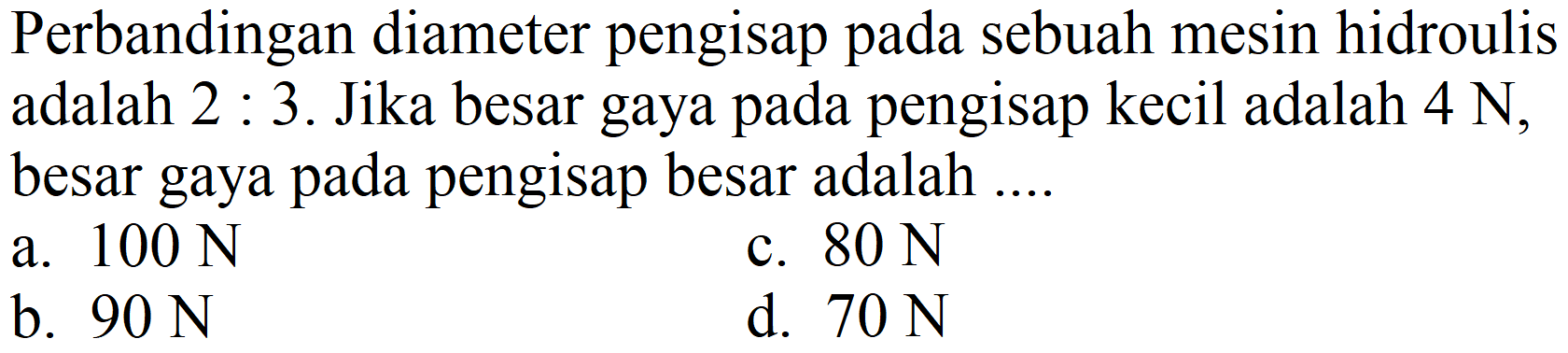 Perbandingan diameter pengisap pada sebuah mesin hidroulis adalah  2: 3 . Jika besar gaya pada pengisap kecil adalah  4 ~N , besar gaya pada pengisap besar adalah ....
a.  100 ~N 
c.  80 ~N 
b.  90 ~N 
d.  70 ~N 