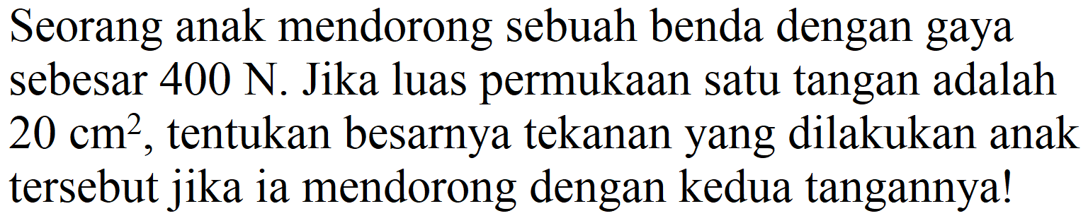 Seorang anak mendorong sebuah benda dengan gaya sebesar  400 ~N . Jika luas permukaan satu tangan adalah  20 cm^(2) , tentukan besarnya tekanan yang dilakukan anak tersebut jika ia mendorong dengan kedua tangannya!