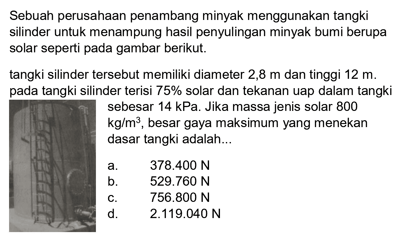 Sebuah perusahaan penambang minyak menggunakan tangki silinder untuk menampung hasil penyulingan minyak bumi berupa solar seperti pada gambar berikut.
tangki silinder tersebut memiliki diameter  2,8 m  dan tinggi  12 m . pada tangki silinder terisi  75 %  solar dan tekanan uap dalam tangki sebesar  14 kPa . Jika massa jenis solar 800  kg / m^(3) , besar gaya maksimum yang menekan dasar tangki adalah...
a.   378.400 N 
b.  529.760 N 
c.  756.800 N 
d.   2.119 .040 N 