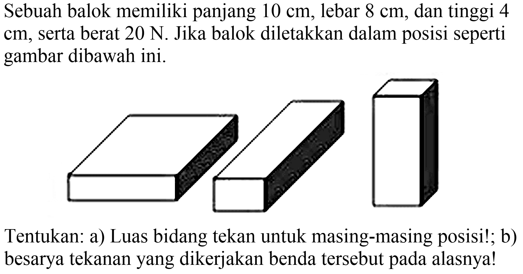 Sebuah balok memiliki panjang  10 cm , lebar  8 cm , dan tinggi 4  cm , serta berat  20 ~N . Jika balok diletakkan dalam posisi seperti gambar dibawah ini.

Tentukan: a) Luas bidang tekan untuk masing-masing posisi!; b) besarya tekanan yang dikerjakan benda tersebut pada alasnya!