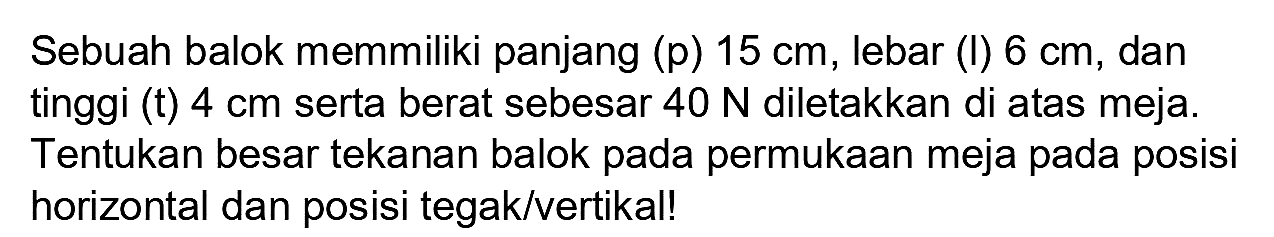 Sebuah balok memmiliki panjang (p)  15 cm , lebar (I)  6 cm , dan tinggi (t)  4 cm  serta berat sebesar  40 N  diletakkan di atas meja. Tentukan besar tekanan balok pada permukaan meja pada posisi horizontal dan posisi tegak/vertikal!