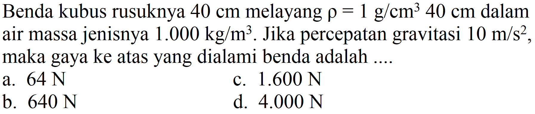 Benda kubus rusuknya  40 cm  melayang  rho=1 ~g / cm^(3) 40 cm  dalam air massa jenisnya  1.000 kg / m^(3) . Jika percepatan gravitasi  10 m / s^(2) , maka gaya ke atas yang dialami benda adalah ....
a.  64 ~N 
c.  1.600 ~N 
b.  640 ~N 
d.  4.000 ~N 