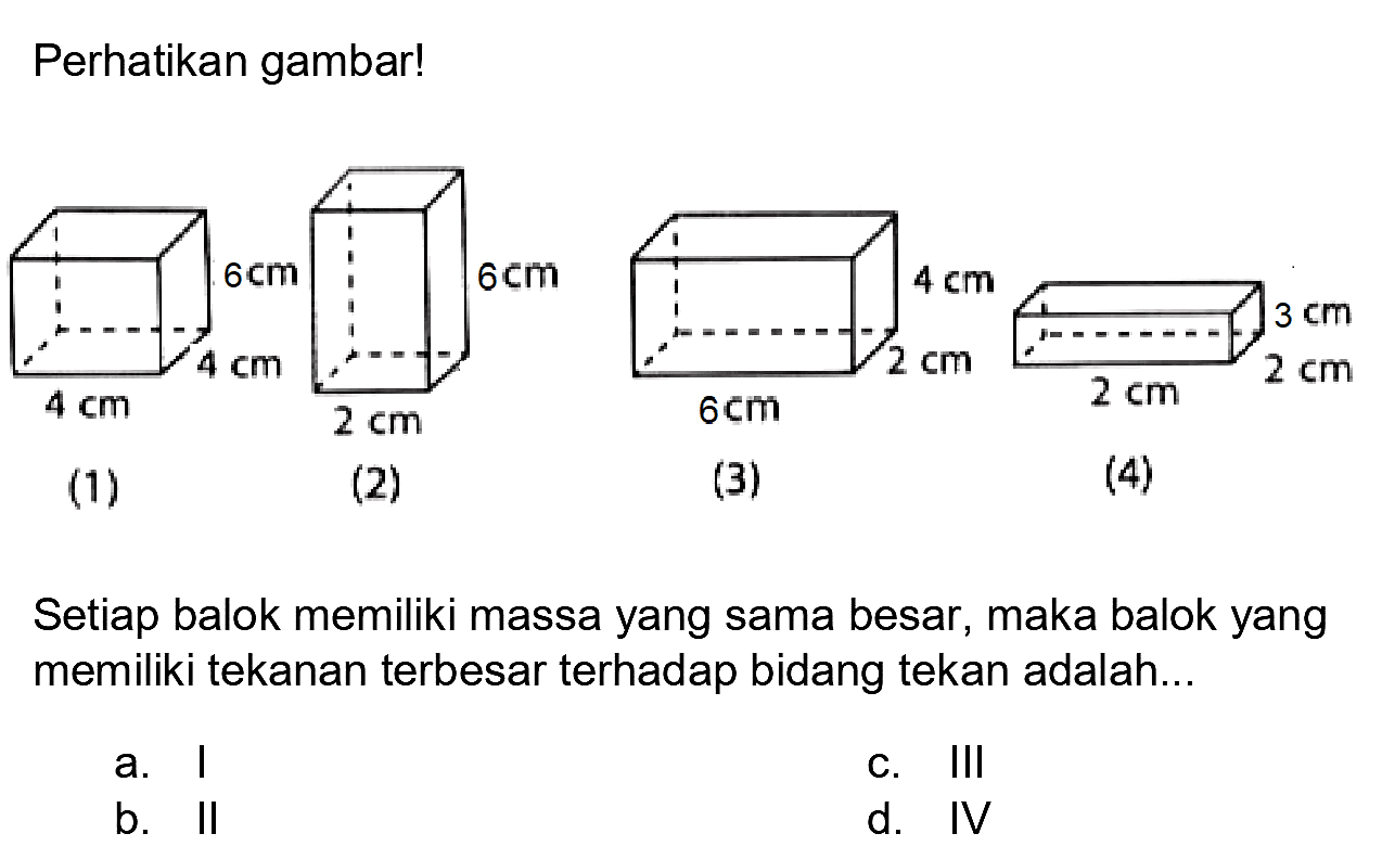 Perhatikan gambar!
(1)
(2)
(3)
(4)
Setiap balok memiliki massa yang sama besar, maka balok yang memiliki tekanan terbesar terhadap bidang tekan adalah...
a. ।
c. III
b. II
d. IV