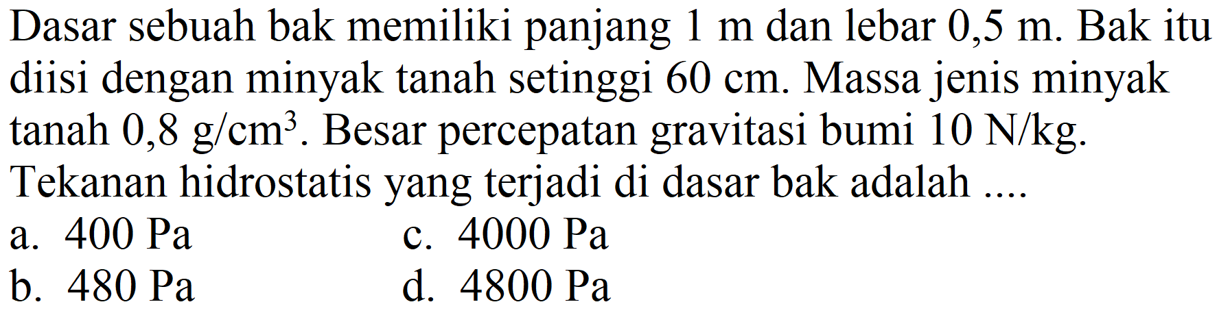 Dasar sebuah bak memiliki panjang  1 m  dan lebar  0,5 m . Bak itu diisi dengan minyak tanah setinggi  60 cm . Massa jenis minyak tanah  0,8 ~g / cm^(3) . Besar percepatan gravitasi bumi  10 ~N / kg . Tekanan hidrostatis yang terjadi di dasar bak adalah ....
a.  400 ~Pa 
c.  4000 ~Pa 
b.  480 ~Pa 
d.  4800 ~Pa 