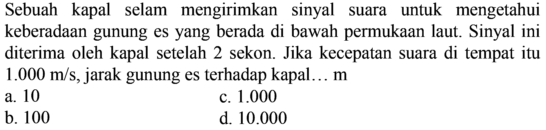 Sebuah kapal selam mengirimkan sinyal suara untuk mengetahui keberadAn gunung es yang berada di bawah permukAn laut. Sinyal ini diterima oleh kapal setelah 2 sekon. Jika kecepatan suara di tempat itu  1.000 m / s , jarak gunung es terhadap kapal...  m 
a. 10
c.  1.000 
b. 100
d.  10.000 