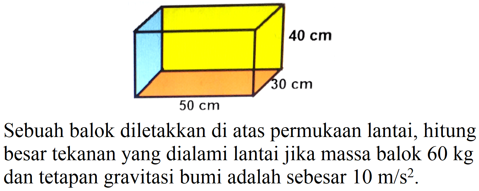 40 cm 30 cm 50 cm
Sebuah balok diletakkan di atas permukaan lantai, hitung besar tekanan yang dialami lantai jika massa balok  60 kg  dan tetapan gravitasi bumi adalah sebesar  10 m / s^(2) .