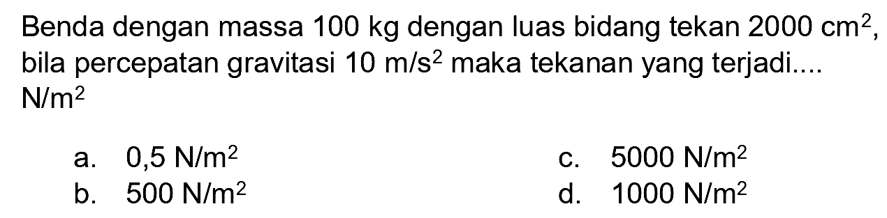 Benda dengan massa  100 kg  dengan luas bidang tekan  2000 cm^(2) , bila percepatan gravitasi  10 m / s^(2)  maka tekanan yang terjadi....  N / m^(2) 
a.  0,5 ~N / m^(2) 
c.  5000 ~N / m^(2) 
b.  500 ~N / m^(2) 
d.   1000 ~N / m^(2) 