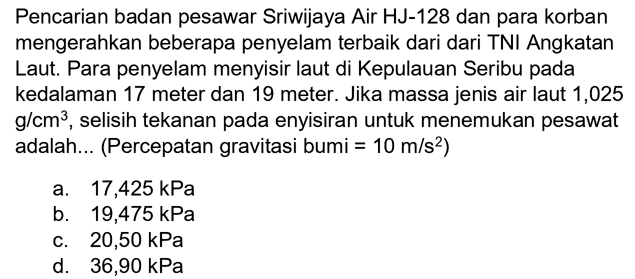 Pencarian badan pesawar Sriwijaya Air HJ-128 dan para korban mengerahkan beberapa penyelam terbaik dari dari TNI Angkatan Laut. Para penyelam menyisir laut di Kepulauan Seribu pada kedalaman 17 meter dan 19 meter. Jika massa jenis air laut 1,025  g / cm^(3) , selisih tekanan pada enyisiran untuk menemukan pesawat adalah... (Percepatan gravitasi bumi  =10 m / s^(2)  )
a.  17,425 kPa 
b.  19,475 kPa 
c.  20,50 kPa 
d.  36,90 kPa 