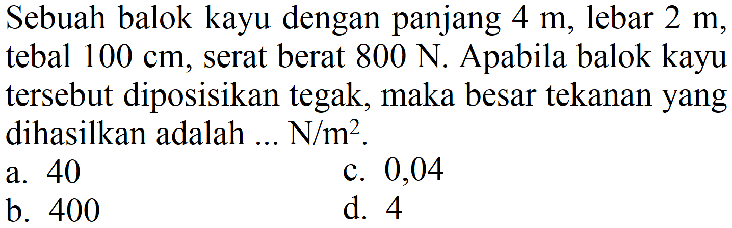 Sebuah balok kayu dengan panjang  4 m , lebar  2 m , tebal  100 cm , serat berat  800 N . Apabila balok kayu tersebut diposisikan tegak, maka besar tekanan yang dihasilkan adalah ... N/m².
a. 40
c. 0,04
b. 400
d. 4