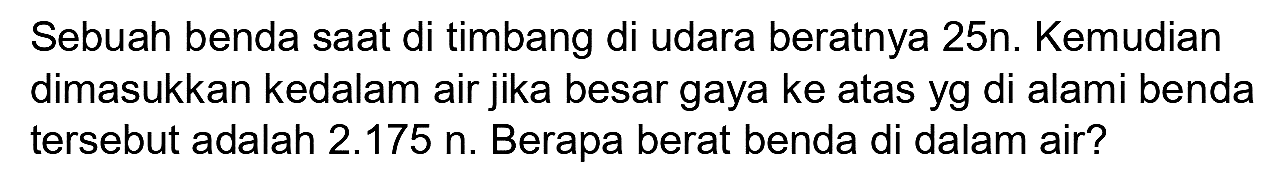 Sebuah benda saat di timbang di udara beratnya  25 n . Kemudian dimasukkan kedalam air jika besar gaya ke atas yg di alami benda tersebut adalah  2.175 n . Berapa berat benda di dalam air?