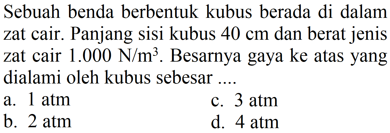 Sebuah benda berbentuk kubus berada di dalam zat cair. Panjang sisi kubus  40 cm  dan berat jenis zat cair  1.000 ~N / m^(3) . Besarnya gaya ke atas yang dialami oleh kubus sebesar ...
a.  1 ~atm 
c.  3 ~atm 
b. 2 atm
d.  4 ~atm 