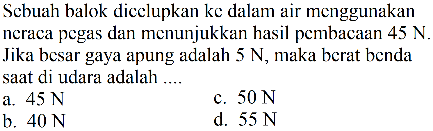 Sebuah balok dicelupkan ke dalam air menggunakan neraca pegas dan menunjukkan hasil pembacaan  45 ~N . Jika besar gaya apung adalah  5 ~N , maka berat benda saat di udara adalah ....
a.  45 ~N 
c.  50 ~N 
b.  40 ~N 
d.  55 ~N 