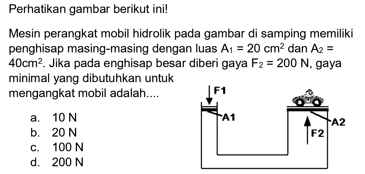 Perhatikan gambar berikut ini!
Mesin perangkat mobil hidrolik pada gambar di samping memiliki penghisap masing-masing dengan luas  A_(1)=20 cm^(2)  dan  A_(2)=   40 cm^(2) . Jika pada enghisap besar diberi gaya  F_(2)=200 N , gaya minimal yang dibutuhkan untuk mengangkat mobil adalah....
a.  10 N 
b.  20 N 
d.  200 N 