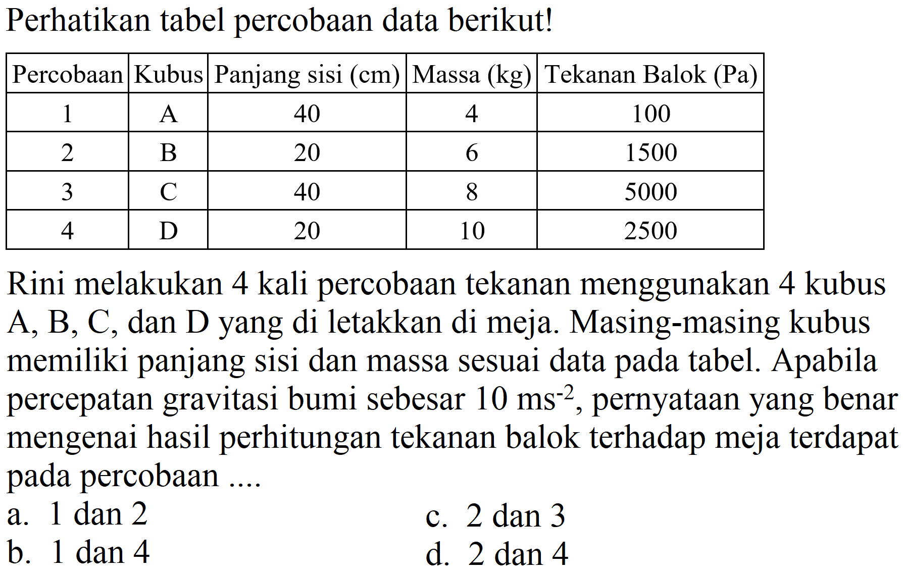 Perhatikan tabel percobaan data berikut!

 Percobaan  Kubus  Panjang sisi (cm)  Massa (kg)  Tekanan Balok (Pa) 
 1  A  40  4  100 
 2  B  20  6  1500 
 3  C  40  8  5000 
 4  D  20  10  2500 


Rini melakukan 4 kali percobaan tekanan menggunakan 4 kubus A, B, C, dan D yang di letakkan di meja. Masing-masing kubus memiliki panjang sisi dan massa sesuai data pada tabel. Apabila percepatan gravitasi bumi sebesar  10 ~ms^(-2) , pernyataan yang benar mengenai hasil perhitungan tekanan balok terhadap meja terdapat pada percobaan ....
a.  1 dan 2 
c.  2 dan 3 
b.  1 dan 4 
d.  2 dan 4 