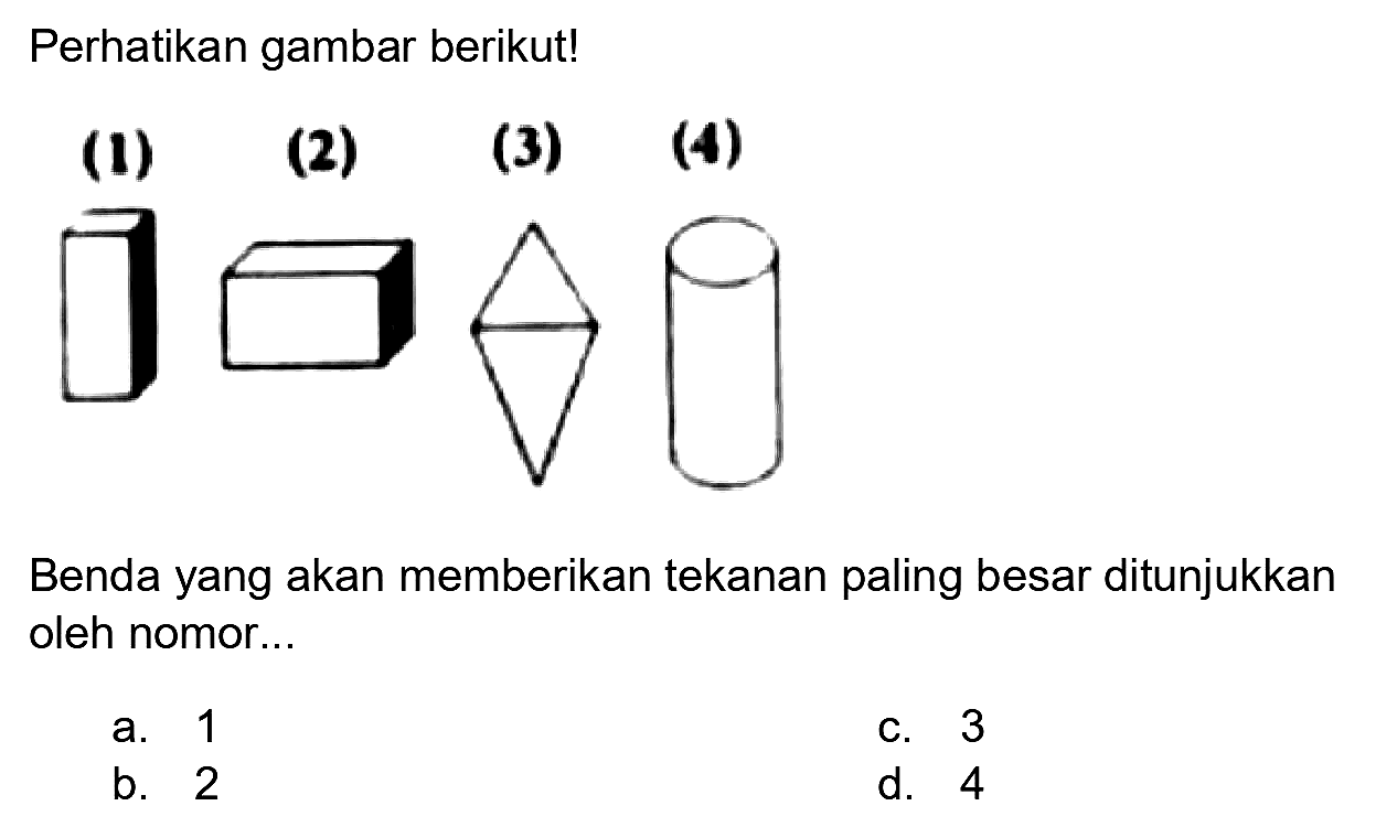 Perhatikan gambar berikut!
(1) (2)
(3) (4)
Benda yang akan memberikan tekanan paling besar ditunjukkan oleh nomor...
a. 1
C. 3
b. 2
d. 4