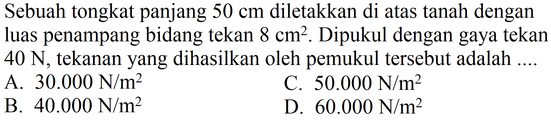 Sebuah tongkat panjang  50 cm  diletakkan di atas tanah dengan luas penampang bidang tekan  8 cm^(2) . Dipukul dengan gaya tekan  40 N , tekanan yang dihasilkan oleh pemukul tersebut adalah ....
A.  30.000 N / m^(2) 
C.  50.000 N / m^(2) 
B.  40.000 N / m^(2) 
D.  60.000 N / m^(2) 