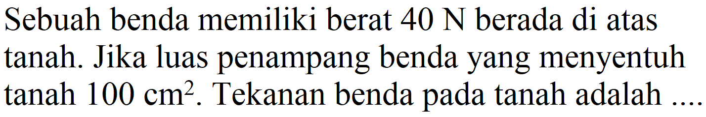 Sebuah benda memiliki berat  40 N  berada di atas tanah. Jika luas penampang benda yang menyentuh tanah  100 cm^(2) . Tekanan benda pada tanah adalah  .