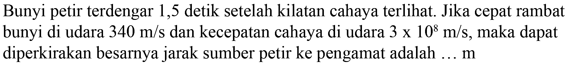 Bunyi petir terdengar 1,5 detik setelah kilatan cahaya terlihat. Jika cepat rambat bunyi di udara 340 m/s dan kecepatan cahaya di udara 3 x 10^8 m/s, maka dapat diperkirakan besarnya jarak sumber petir ke pengamat adalah ... m