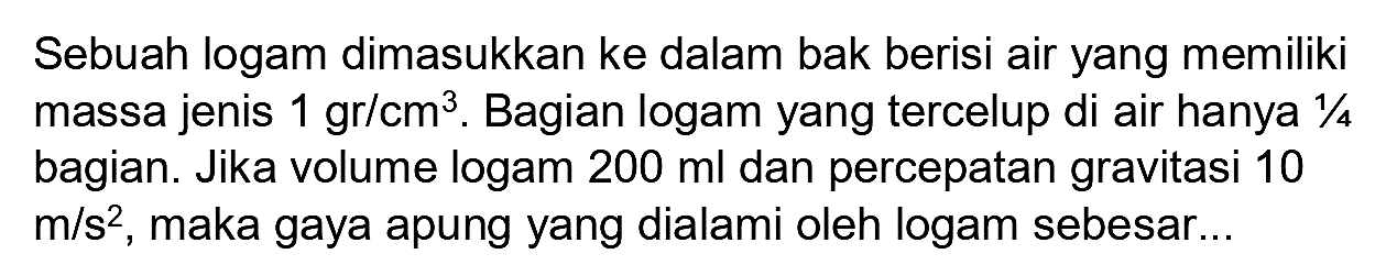 Sebuah logam dimasukkan ke dalam bak berisi air yang memiliki massa jenis  1 gr / cm^(3) . Bagian logam yang tercelup di air hanya  1 / 4  bagian. Jika volume logam  200 ml  dan percepatan gravitasi 10  m / s^(2) , maka gaya apung yang dialami oleh logam sebesar...