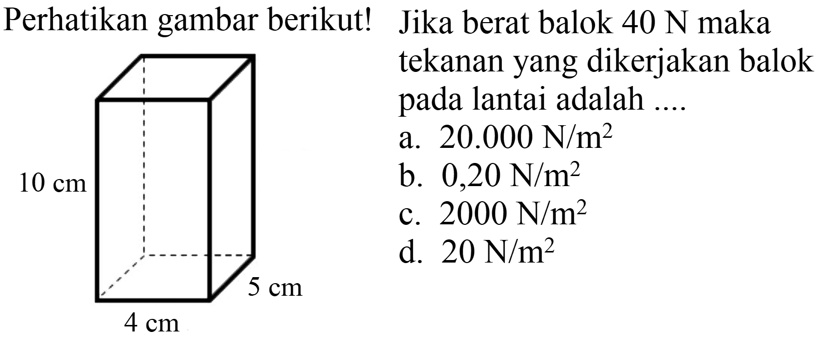 Perhatikan gambar berikut! Jika berat balok  40 N  maka
tekanan yang dikerjakan balok pada lantai adalah ....
a.  20.000 N / m^(2) 
b.  0,20 N / m^(2) 
c.  2000 N / m^(2) 
d.  20 N / m^(2) 