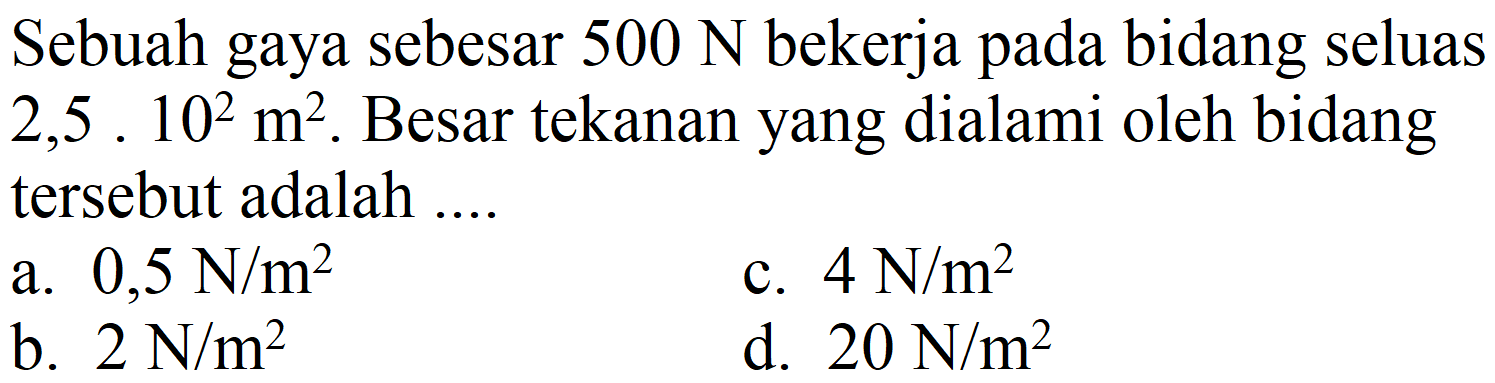 Sebuah gaya sebesar  500 N  bekerja pada bidang seluas  2,5.10^(2) m^(2) . Besar tekanan yang dialami oleh bidang tersebut adalah ....
a.  0,5 N / m^(2) 
c.  4 N / m^(2) 
b.  2 N / m^(2) 
d.  20 N / m^(2) 