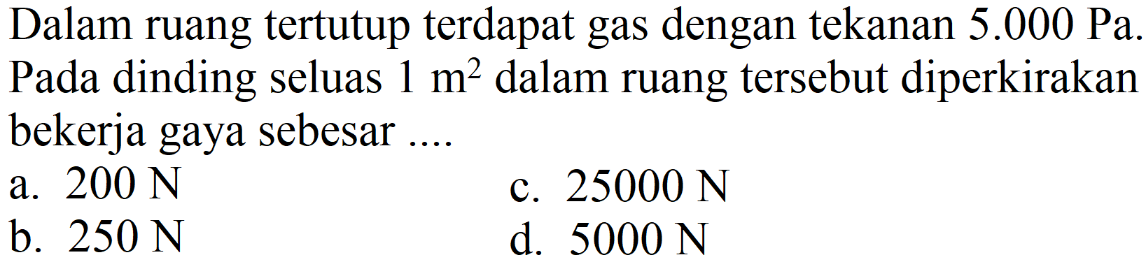 Dalam ruang tertutup terdapat gas dengan tekanan 5.000 Pa. Pada dinding seluas  1 m^(2)  dalam ruang tersebut diperkirakan bekerja gaya sebesar ....
a.  200 N 
c.  25000 N 
b.  250 N 
d.  5000 N 